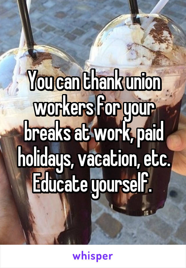 You can thank union workers for your breaks at work, paid holidays, vacation, etc. Educate yourself. 