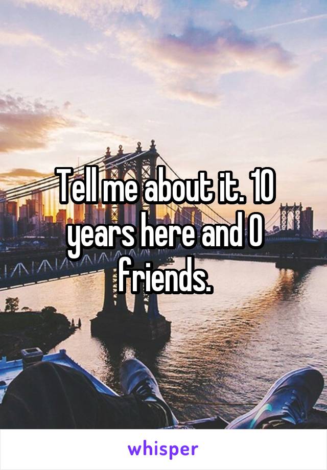 Tell me about it. 10 years here and 0 friends.