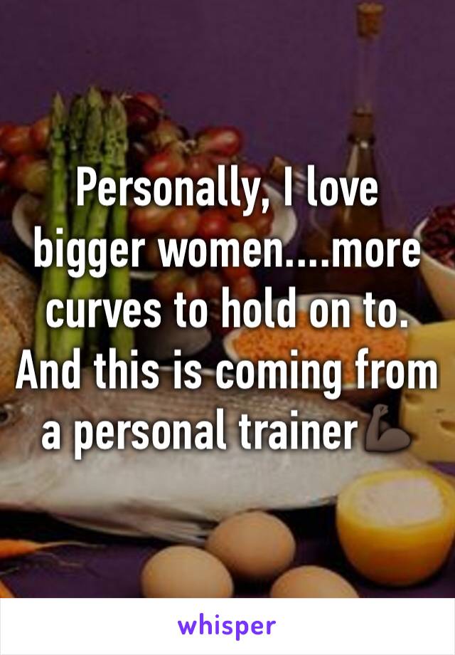 Personally, I love bigger women....more curves to hold on to. And this is coming from a personal trainer💪🏿