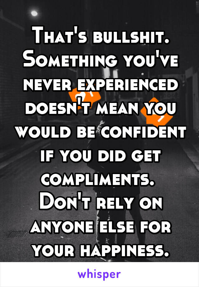 That's bullshit. Something you've never experienced doesn't mean you would be confident if you did get compliments. 
Don't rely on anyone else for your happiness.