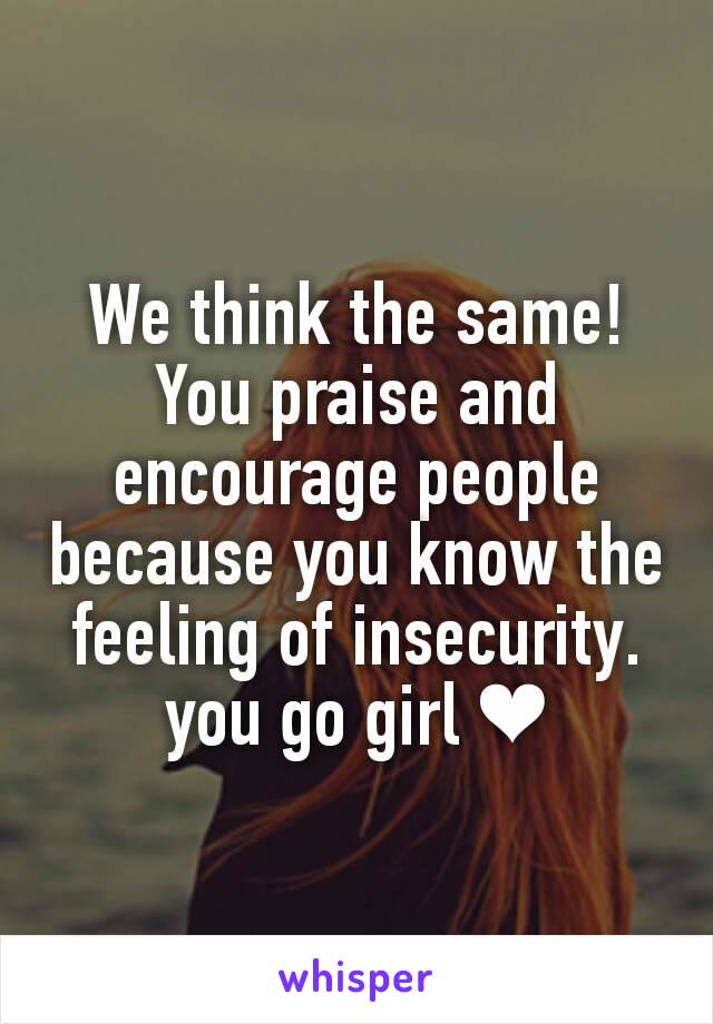 We think the same! You praise and encourage people because you know the feeling of insecurity. you go girl ❤
