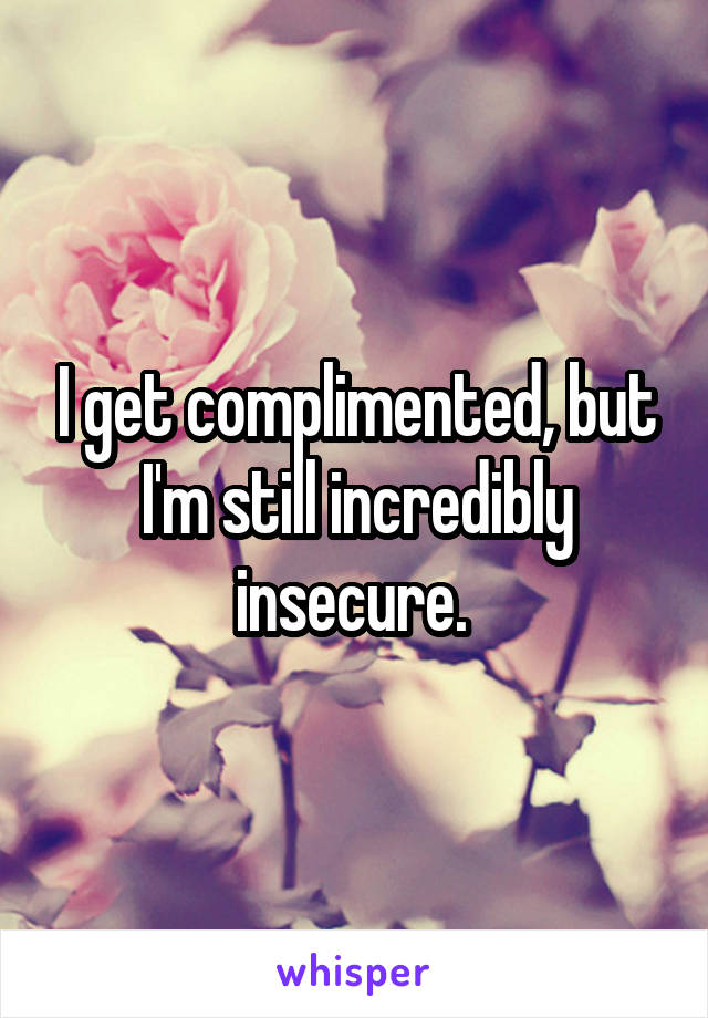 I get complimented, but I'm still incredibly insecure. 
