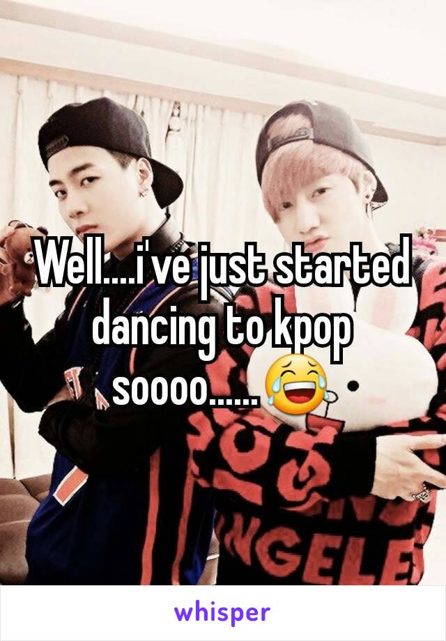 Well....i've just started dancing to kpop soooo......😂