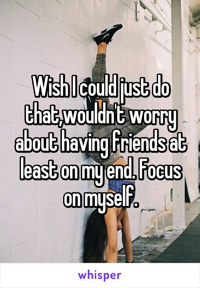 Wish I could just do that,wouldn't worry about having friends at least on my end. Focus on myself.