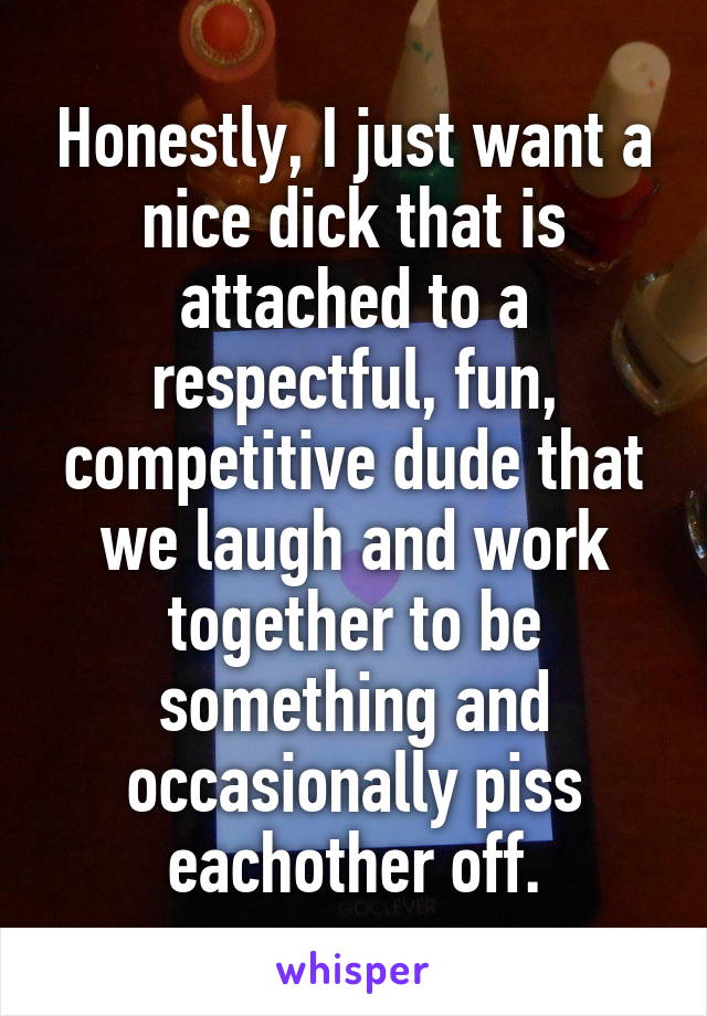 Honestly, I just want a nice dick that is attached to a respectful, fun, competitive dude that we laugh and work together to be something and occasionally piss eachother off.