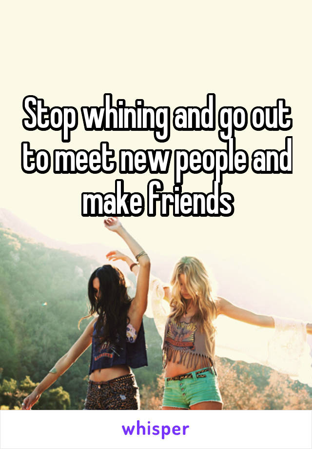 Stop whining and go out to meet new people and make friends


