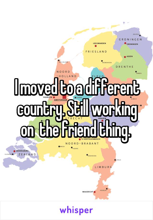 I moved to a different country. Still working on  the friend thing. 