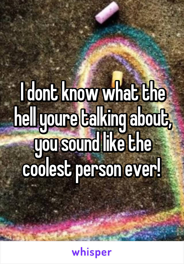 I dont know what the hell youre talking about, you sound like the coolest person ever! 
