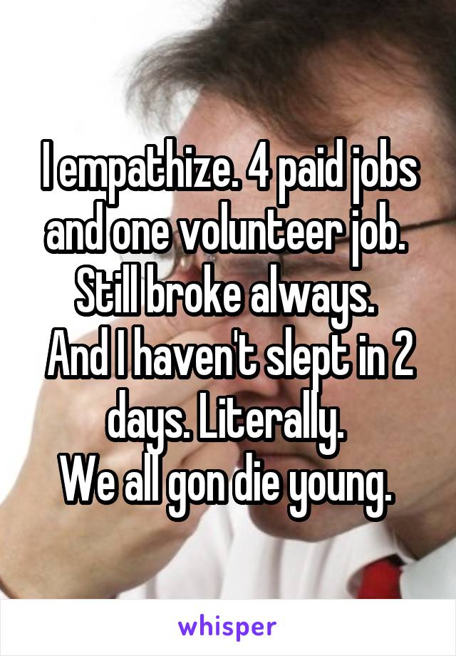 I empathize. 4 paid jobs and one volunteer job. 
Still broke always. 
And I haven't slept in 2 days. Literally. 
We all gon die young. 