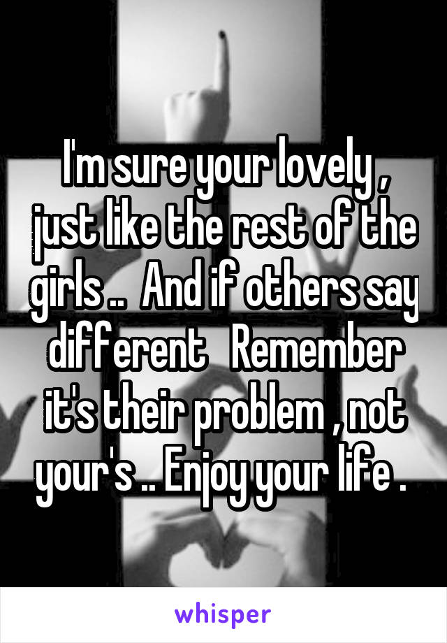 I'm sure your lovely , just like the rest of the girls ..  And if others say different   Remember it's their problem , not your's .. Enjoy your life . 