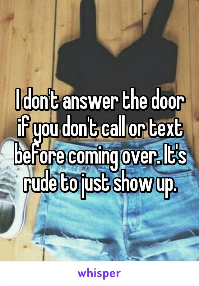 I don't answer the door if you don't call or text before coming over. It's rude to just show up.