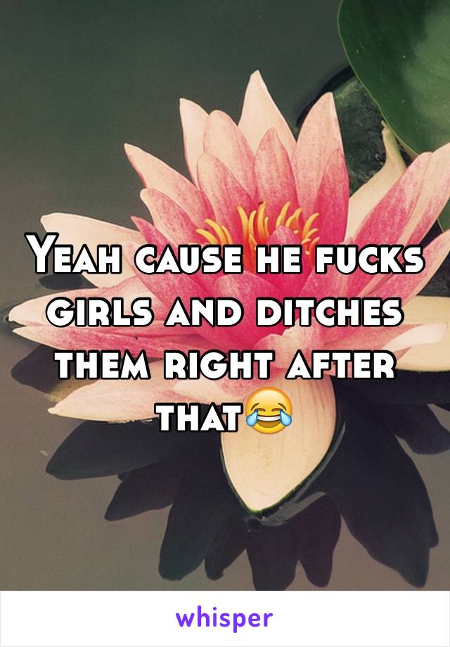 Yeah cause he fucks girls and ditches them right after that😂