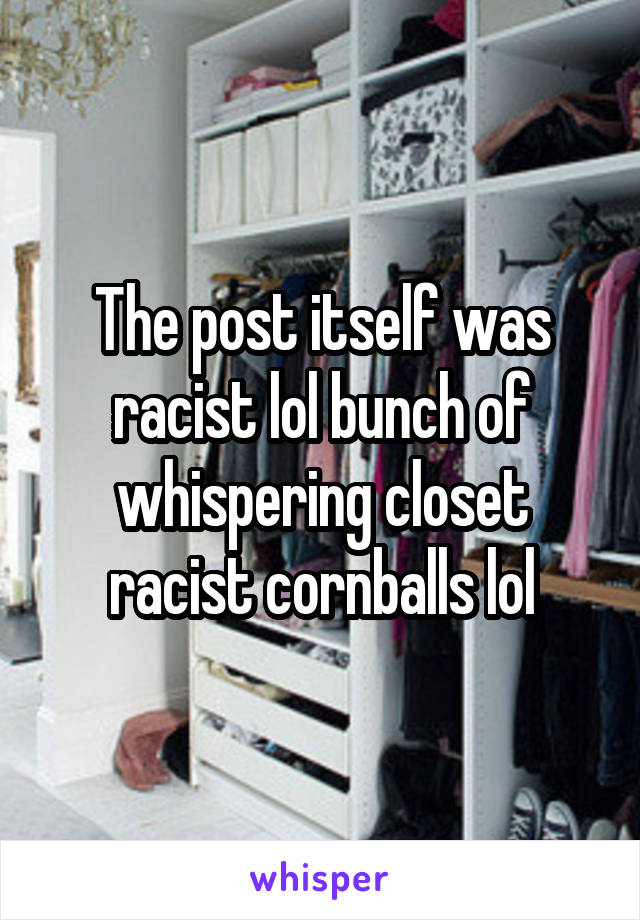 The post itself was racist lol bunch of whispering closet racist cornballs lol