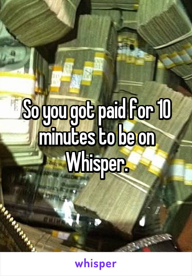 So you got paid for 10 minutes to be on Whisper.