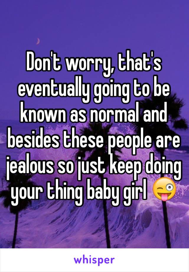 Don't worry, that's eventually going to be known as normal and besides these people are jealous so just keep doing your thing baby girl 😜