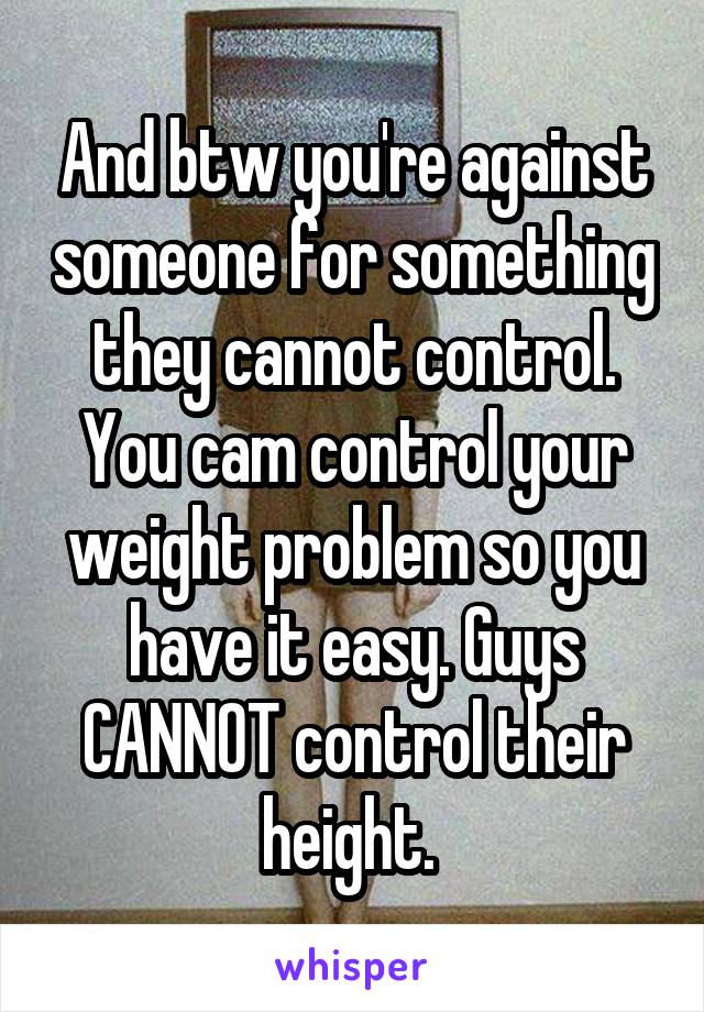 And btw you're against someone for something they cannot control. You cam control your weight problem so you have it easy. Guys CANNOT control their height. 