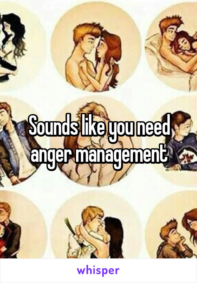 Sounds like you need anger management