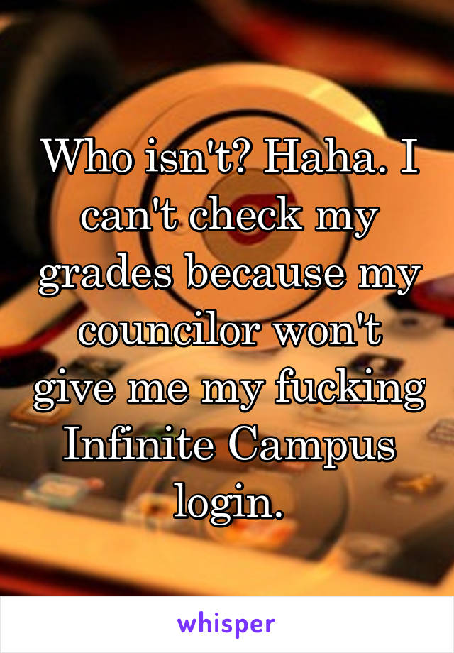 Who isn't? Haha. I can't check my grades because my councilor won't give me my fucking Infinite Campus login.