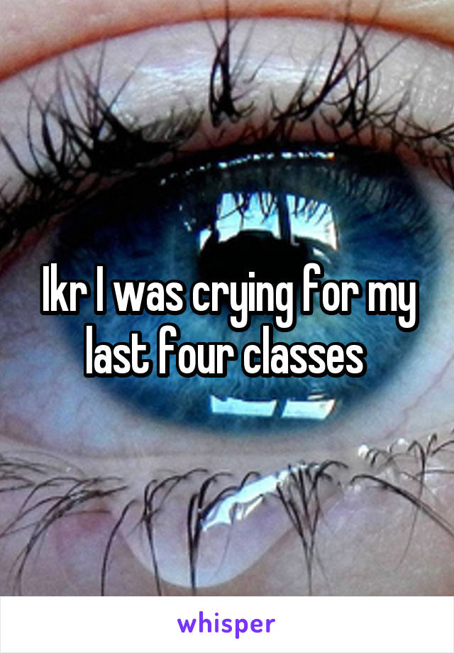 Ikr I was crying for my last four classes 