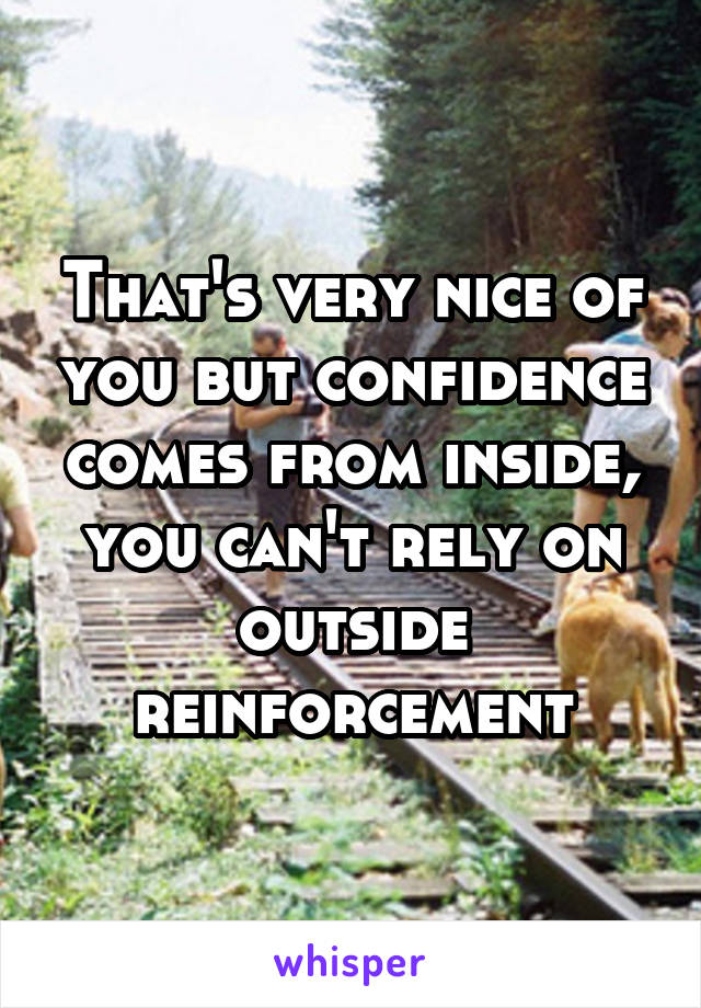 That's very nice of you but confidence comes from inside, you can't rely on outside reinforcement