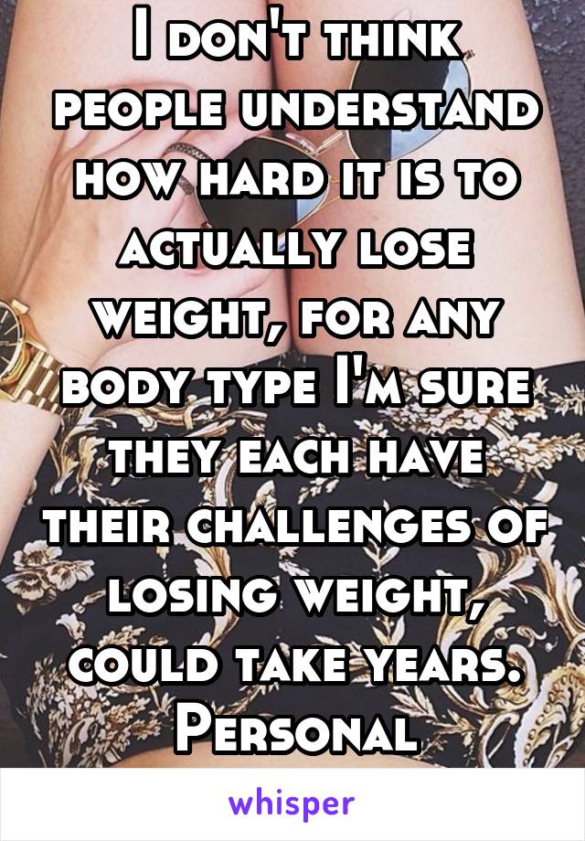 I don't think people understand how hard it is to actually lose weight, for any body type I'm sure they each have their challenges of losing weight, could take years. Personal experience. 