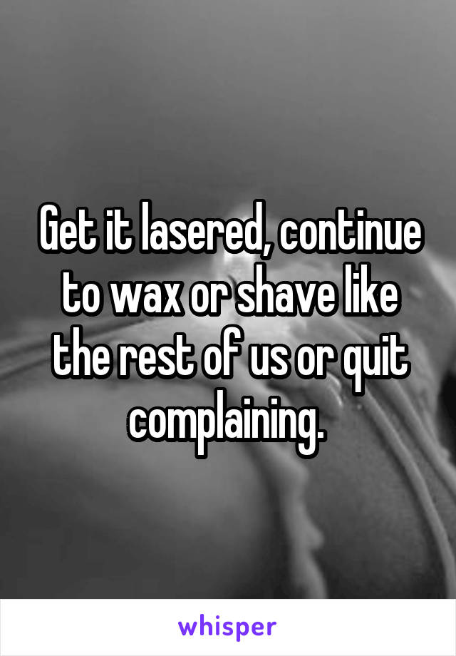 Get it lasered, continue to wax or shave like the rest of us or quit complaining. 