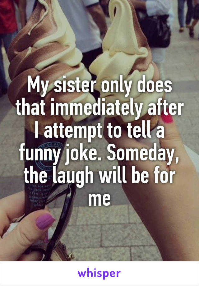 My sister only does that immediately after I attempt to tell a funny joke. Someday, the laugh will be for me