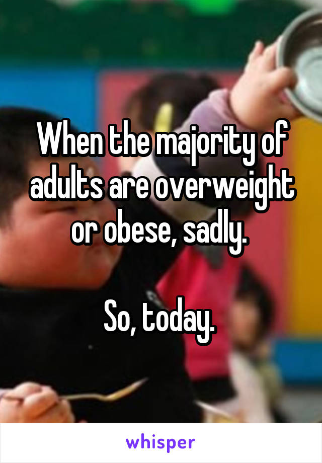 When the majority of adults are overweight or obese, sadly. 

So, today. 