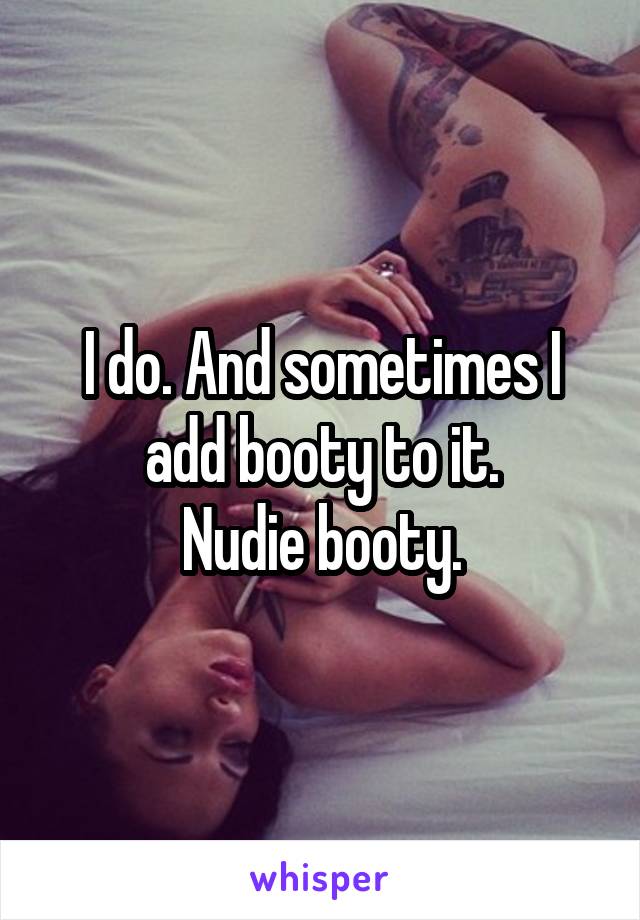 I do. And sometimes I add booty to it.
Nudie booty.