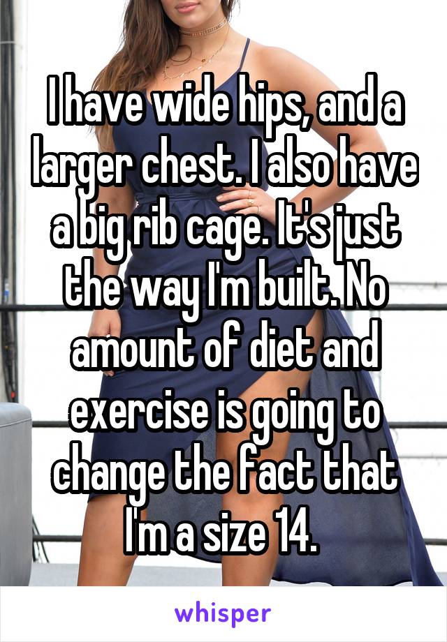 I have wide hips, and a larger chest. I also have a big rib cage. It's just the way I'm built. No amount of diet and exercise is going to change the fact that I'm a size 14. 