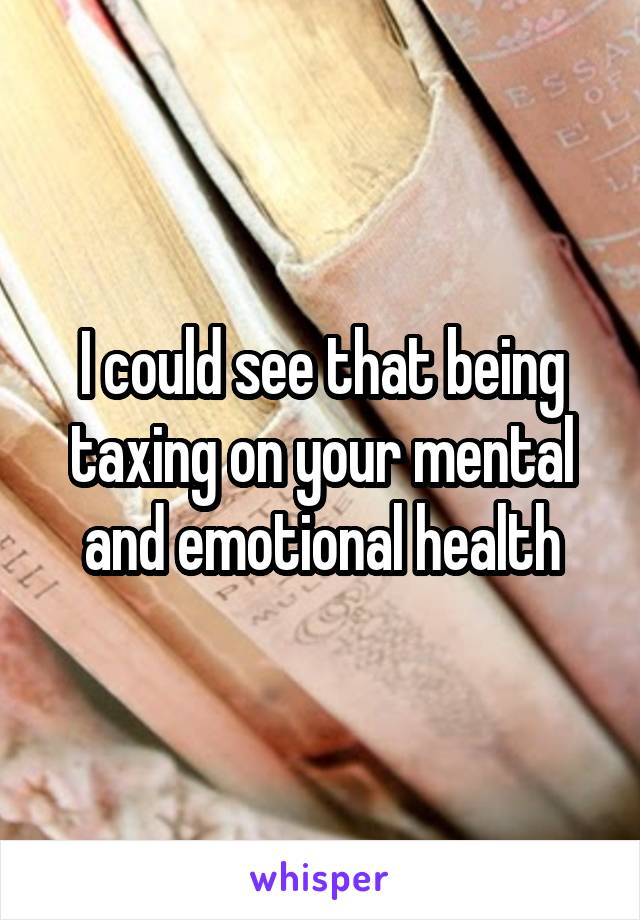 I could see that being taxing on your mental and emotional health