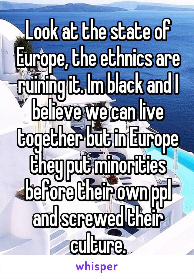 Look at the state of Europe, the ethnics are ruining it. Im black and I believe we can live together but in Europe they put minorities before their own ppl and screwed their culture.