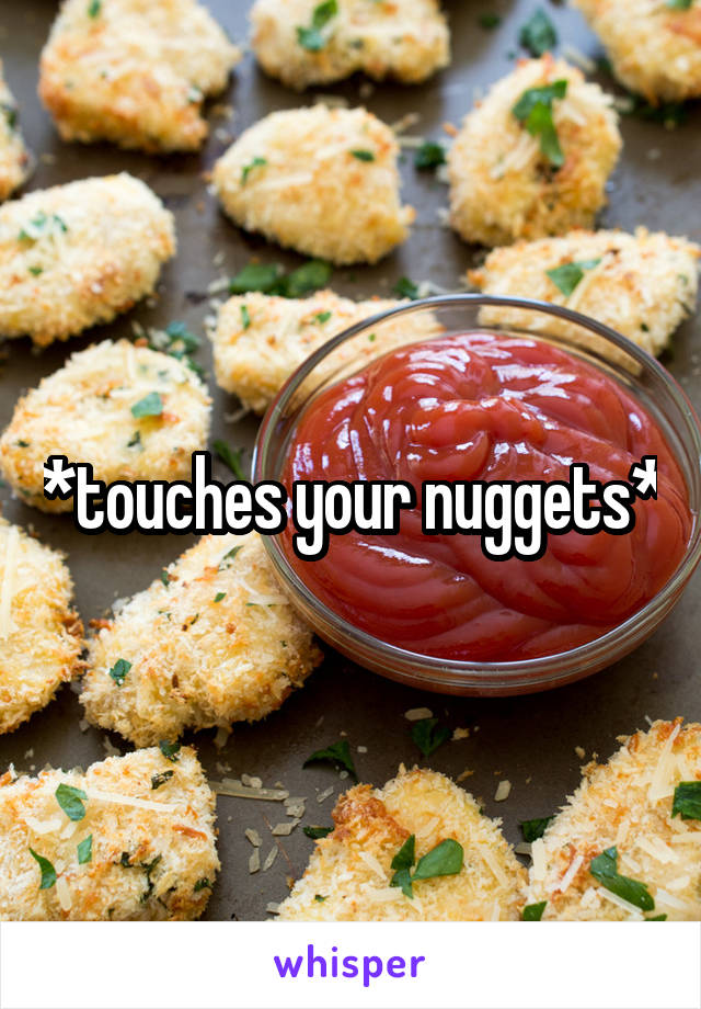 *touches your nuggets*