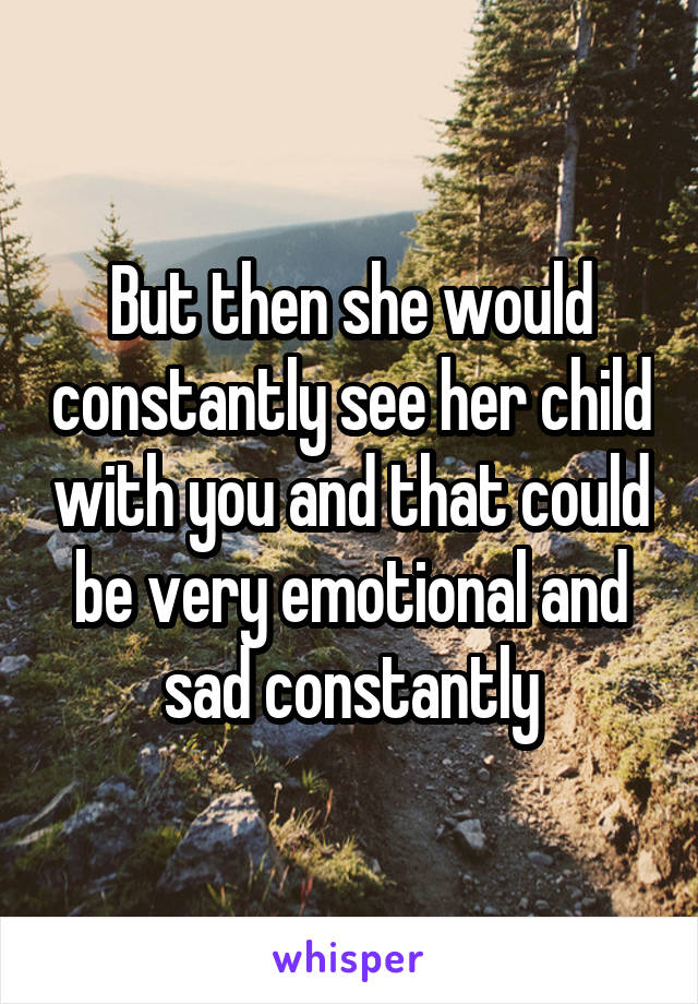 But then she would constantly see her child with you and that could be very emotional and sad constantly