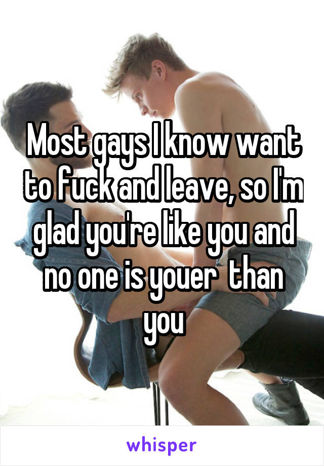 Most gays I know want to fuck and leave, so I'm glad you're like you and no one is youer  than you