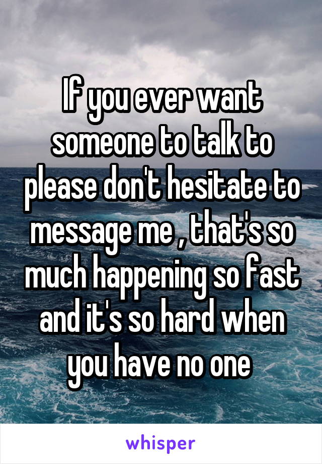 If you ever want someone to talk to please don't hesitate to message me , that's so much happening so fast and it's so hard when you have no one 