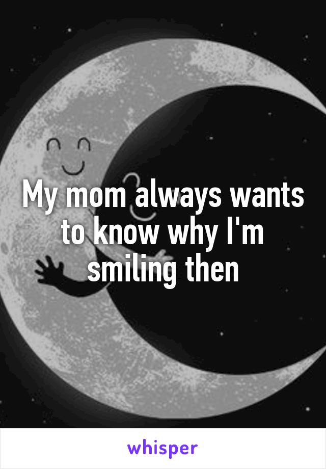 My mom always wants to know why I'm smiling then