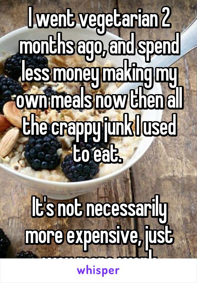 I went vegetarian 2 months ago, and spend less money making my own meals now then all the crappy junk I used to eat. 

It's not necessarily more expensive, just way more work