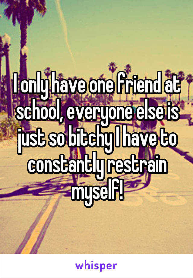 I only have one friend at school, everyone else is just so bitchy I have to constantly restrain myself!