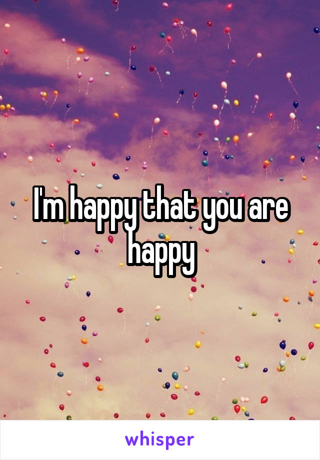 I'm happy that you are happy