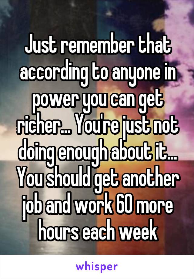 Just remember that according to anyone in power you can get richer... You're just not doing enough about it... You should get another job and work 60 more hours each week