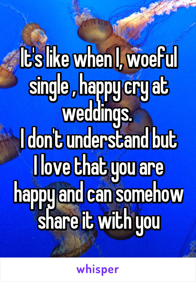 It's like when I, woeful single , happy cry at weddings. 
I don't understand but I love that you are happy and can somehow share it with you