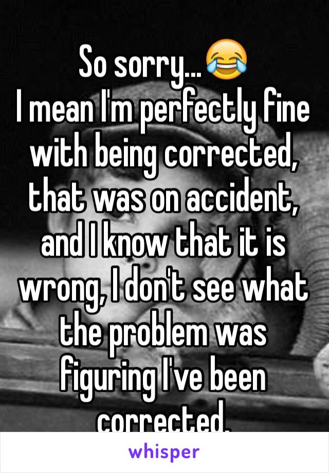 So sorry...😂
I mean I'm perfectly fine with being corrected, that was on accident, and I know that it is wrong, I don't see what the problem was figuring I've been corrected.