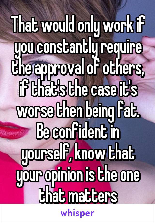 That would only work if you constantly require the approval of others, if that's the case it's worse then being fat. Be confident in yourself, know that your opinion is the one that matters