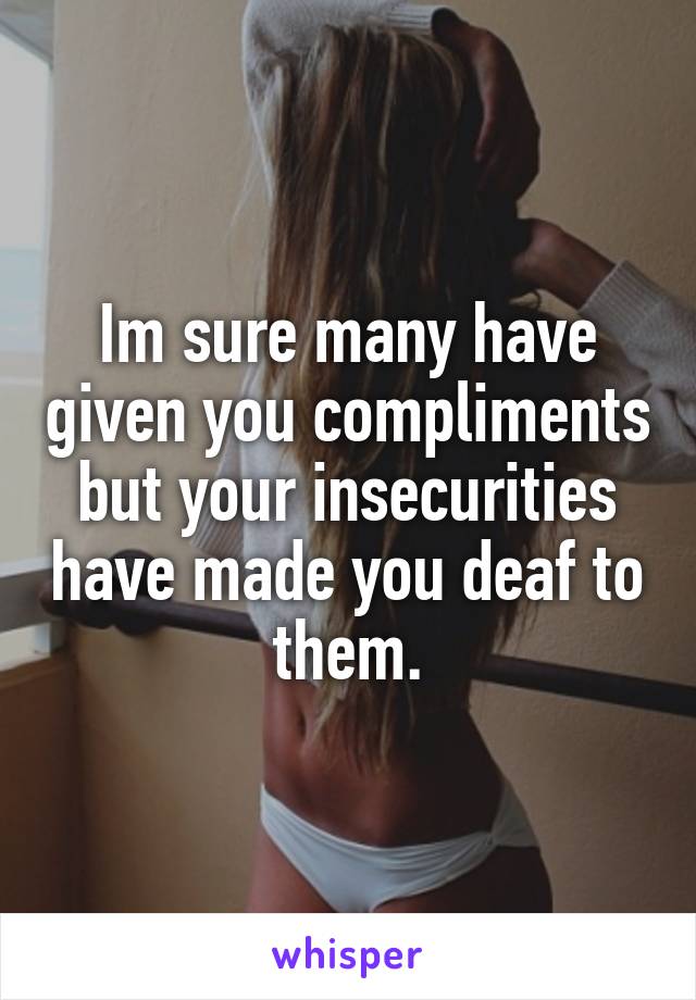 Im sure many have given you compliments but your insecurities have made you deaf to them.
