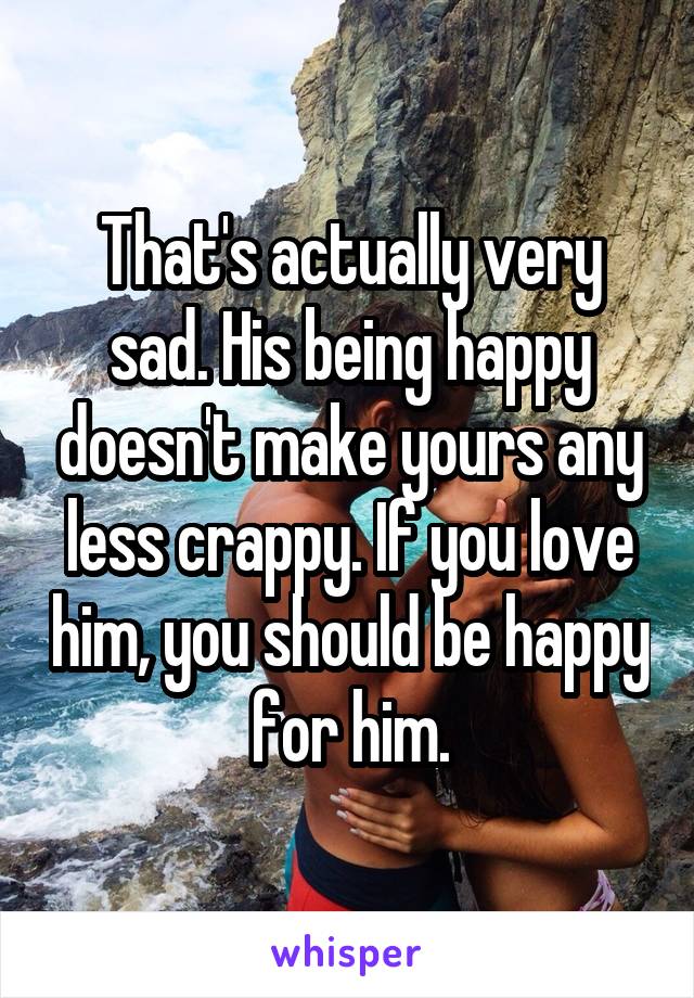 That's actually very sad. His being happy doesn't make yours any less crappy. If you love him, you should be happy for him.