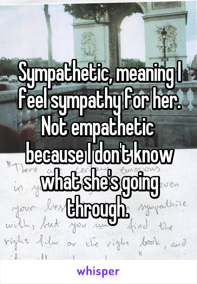 Sympathetic, meaning I feel sympathy for her. Not empathetic  because I don't know what she's going through. 