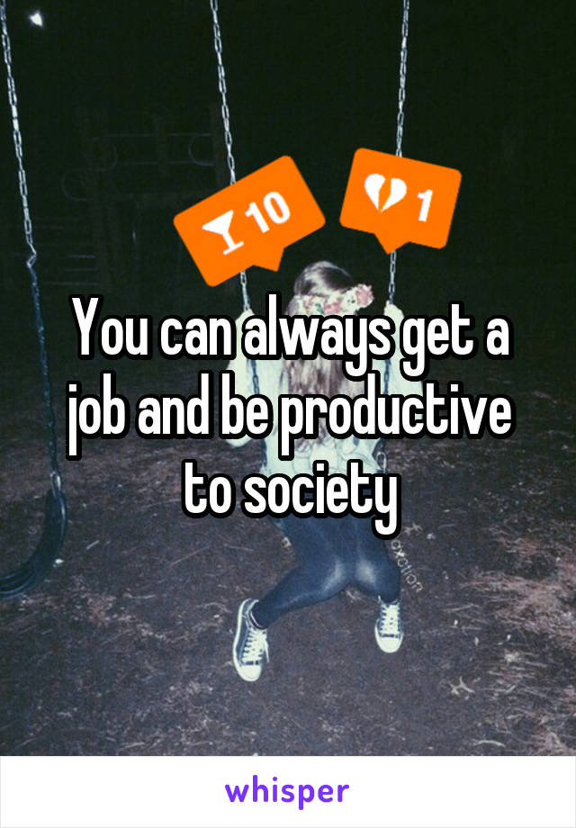 You can always get a job and be productive to society