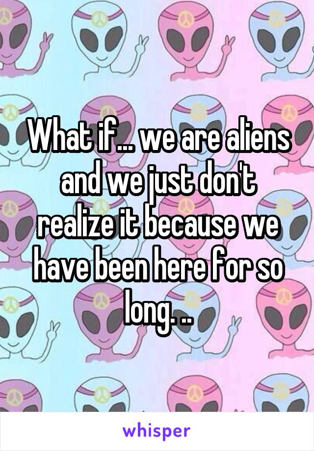 What if... we are aliens and we just don't realize it because we have been here for so long. ..