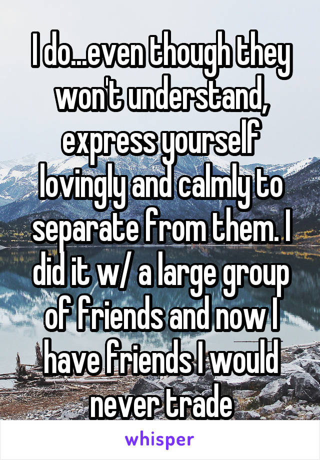 I do...even though they won't understand, express yourself lovingly and calmly to separate from them. I did it w/ a large group of friends and now I have friends I would never trade
